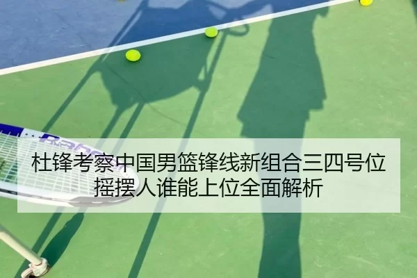 杜锋考察中国男篮锋线新组合三四号位摇摆人谁能上位全面解析